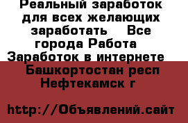 Реальный заработок для всех желающих заработать. - Все города Работа » Заработок в интернете   . Башкортостан респ.,Нефтекамск г.